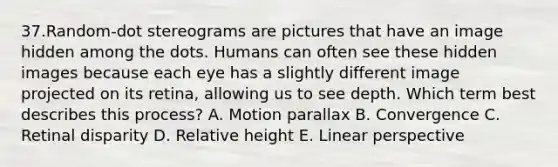 37.Random-dot stereograms are pictures that have an image hidden among the dots. Humans can often see these hidden images because each eye has a slightly different image projected on its retina, allowing us to see depth. Which term best describes this process? A. Motion parallax B. Convergence C. Retinal disparity D. Relative height E. Linear perspective