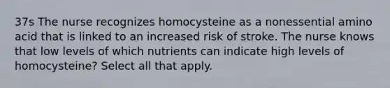 37s The nurse recognizes homocysteine as a nonessential amino acid that is linked to an increased risk of stroke. The nurse knows that low levels of which nutrients can indicate high levels of homocysteine? Select all that apply.