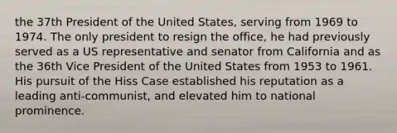 the 37th President of the United States, serving from 1969 to 1974. The only president to resign the office, he had previously served as a US representative and senator from California and as the 36th Vice President of the United States from 1953 to 1961. His pursuit of the Hiss Case established his reputation as a leading anti-communist, and elevated him to national prominence.