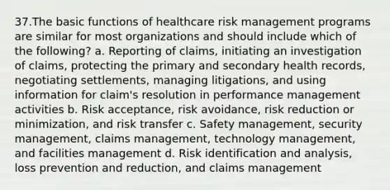 37.The basic functions of healthcare risk management programs are similar for most organizations and should include which of the following? a. Reporting of claims, initiating an investigation of claims, protecting the primary and secondary health records, negotiating settlements, managing litigations, and using information for claim's resolution in performance management activities b. Risk acceptance, risk avoidance, risk reduction or minimization, and risk transfer c. Safety management, security management, claims management, technology management, and facilities management d. Risk identification and analysis, loss prevention and reduction, and claims management