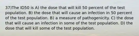 37)The ID50 is A) the dose that will kill 50 percent of the test population. B) the dose that will cause an infection in 50 percent of the test population. B) a measure of pathogenicity. C) the dose that will cause an infection in some of the test population. D) the dose that will kill some of the test population.