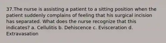 37.The nurse is assisting a patient to a sitting position when the patient suddenly complains of feeling that his surgical incision has separated. What does the nurse recognize that this indicates? a. Cellulitis b. Dehiscence c. Evisceration d. Extravasation