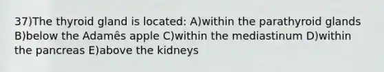 37)The thyroid gland is located: A)within the parathyroid glands B)below the Adamȇs apple C)within the mediastinum D)within the pancreas E)above the kidneys