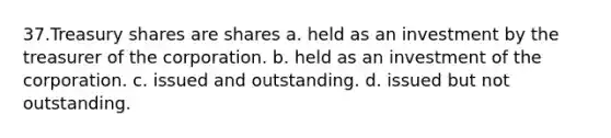 37.Treasury shares are shares a. held as an investment by the treasurer of the corporation. b. held as an investment of the corporation. c. issued and outstanding. d. issued but not outstanding.