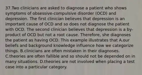 37.Two clinicians are asked to diagnose a patient who shows symptoms of obsessive-compulsive disorder (OCD) and depression. The first clinician believes that depression is an important cause of OCD and so does not diagnose the patient with OCD. The second clinician believes that depression is a by-product of OCD but not a root cause. Therefore, she diagnoses the patient as having OCD. This example illustrates that A.our beliefs and background knowledge influence how we categorize things. B.clinicians are often mistaken in their diagnoses. C.theories are often fallible and so should not be depended on in many situations. D.theories are not involved when placing a test case into a particular category.