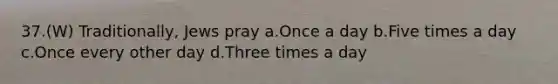 37.(W) Traditionally, Jews pray a.Once a day b.Five times a day c.Once every other day d.Three times a day