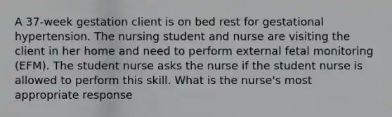 A 37-week gestation client is on bed rest for gestational hypertension. The nursing student and nurse are visiting the client in her home and need to perform external fetal monitoring (EFM). The student nurse asks the nurse if the student nurse is allowed to perform this skill. What is the nurse's most appropriate response