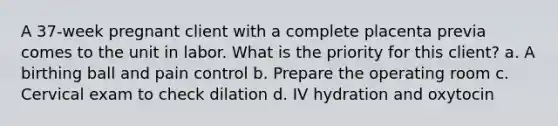 A 37-week pregnant client with a complete placenta previa comes to the unit in labor. What is the priority for this client? a. A birthing ball and pain control b. Prepare the operating room c. Cervical exam to check dilation d. IV hydration and oxytocin