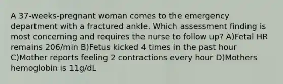 A 37-weeks-pregnant woman comes to the emergency department with a fractured ankle. Which assessment finding is most concerning and requires the nurse to follow up? A)Fetal HR remains 206/min B)Fetus kicked 4 times in the past hour C)Mother reports feeling 2 contractions every hour D)Mothers hemoglobin is 11g/dL