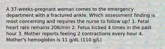 A 37-weeks-pregnant woman comes to the emergency department with a fractured ankle. Which assessment finding is most concerning and requires the nurse to follow up? 1. Fetal heart rate remains 206/min 2. Fetus kicked 4 times in the past hour 3. Mother reports feeling 2 contractions every hour 4. Mother's hemoglobin is 11 g/dL (110 g/L)