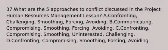 37.What are the 5 approaches to conflict discussed in the Project Human Resources Management Lesson? A.Confronting, Challenging, Smoothing, Forcing, Avoiding. B.Communicating, Compromising, Smoothing, Forcing, Avoiding. C.Confronting, Compromising, Smoothing, Uninterested, Challenging. D.Confronting, Compromising, Smoothing, Forcing, Avoiding.