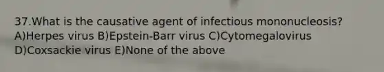 37.What is the causative agent of infectious mononucleosis? A)Herpes virus B)Epstein-Barr virus C)Cytomegalovirus D)Coxsackie virus E)None of the above