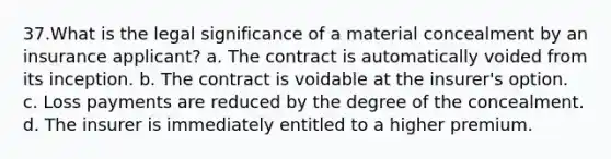 37.What is the legal significance of a material concealment by an insurance applicant? a. The contract is automatically voided from its inception. b. The contract is voidable at the insurer's option. c. Loss payments are reduced by the degree of the concealment. d. The insurer is immediately entitled to a higher premium.