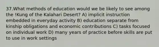 37.What methods of education would we be likely to see among the !Kung of the Kalahari Desert? A) implicit instruction embedded in everyday activity B) education separate from kinship obligations and economic contributions C) tasks focused on individual work D) many years of practice before skills are put to use in work settings