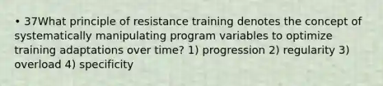 • 37What principle of resistance training denotes the concept of systematically manipulating program variables to optimize training adaptations over time? 1) progression 2) regularity 3) overload 4) specificity