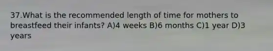 37.What is the recommended length of time for mothers to breastfeed their infants? A)4 weeks B)6 months C)1 year D)3 years