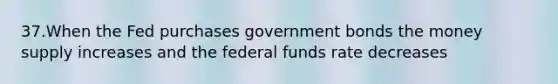 37.When the Fed purchases government bonds the money supply increases and the federal funds rate decreases