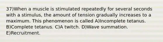 37)When a muscle is stimulated repeatedly for several seconds with a stimulus, the amount of tension gradually increases to a maximum. This phenomenon is called A)Incomplete tetanus. B)Complete tetanus. C)A twitch. D)Wave summation. E)Recruitment.