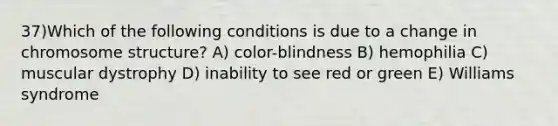 37)​Which of the following conditions is due to a change in chromosome structure? ​​A) color-blindness​​ B) hemophilia​ C) muscular dystrophy​ D) inability to see red or green​ E) Williams syndrome