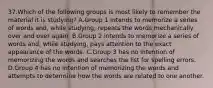 37.Which of the following groups is most likely to remember the material it is studying? A.Group 1 intends to memorize a series of words and, while studying, repeats the words mechanically over and over again. B.Group 2 intends to memorize a series of words and, while studying, pays attention to the exact appearance of the words. C.Group 3 has no intention of memorizing the words and searches the list for spelling errors. D.Group 4 has no intention of memorizing the words and attempts to determine how the words are related to one another.