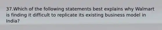 37.Which of the following statements best explains why Walmart is finding it difficult to replicate its existing business model in India?