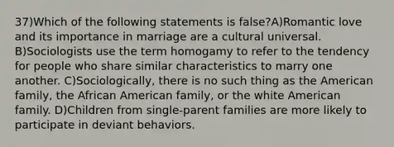 37)Which of the following statements is false?A)Romantic love and its importance in marriage are a cultural universal. B)Sociologists use the term homogamy to refer to the tendency for people who share similar characteristics to marry one another. C)Sociologically, there is no such thing as the American family, the African American family, or the white American family. D)Children from single-parent families are more likely to participate in deviant behaviors.