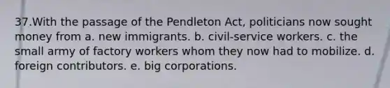 37.​With the passage of the Pendleton Act, politicians now sought money from a. ​new immigrants. b. ​civil-service workers. c. ​the small army of factory workers whom they now had to mobilize. d. ​foreign contributors. e. ​big corporations.