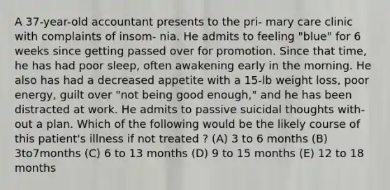 A 37-year-old accountant presents to the pri- mary care clinic with complaints of insom- nia. He admits to feeling "blue" for 6 weeks since getting passed over for promotion. Since that time, he has had poor sleep, often awakening early in the morning. He also has had a decreased appetite with a 15-lb weight loss, poor energy, guilt over "not being good enough," and he has been distracted at work. He admits to passive suicidal thoughts with- out a plan. Which of the following would be the likely course of this patient's illness if not treated ? (A) 3 to 6 months (B) 3to7months (C) 6 to 13 months (D) 9 to 15 months (E) 12 to 18 months