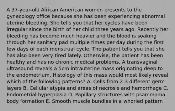 A 37-year-old African American women presents to the gynecology office because she has been experiencing abnormal uterine bleeding. She tells you that her cycles have been irregular since the birth of her child three years ago. Recently her bleeding has become much heavier and the blood is soaking through her sanitary pad multiple times per day during the first few days of each menstrual cycle. The patient tells you that she has also been very tired lately. Otherwise, the patient has been healthy and has no chronic medical problems. A transvaginal ultrasound reveals a 5cm intrauterine mass originating deep to the endometrium. Histology of this mass would most likely reveal which of the following patterns? A. Cells from 2-3 different germ layers B. Cellular atypia and areas of necrosis and hemorrhage C. Endometrial hyperplasia D. Papillary structures with psammoma body formation E. Smooth muscle bundles in a whorled pattern