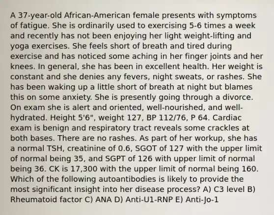 A 37-year-old African-American female presents with symptoms of fatigue. She is ordinarily used to exercising 5-6 times a week and recently has not been enjoying her light weight-lifting and yoga exercises. She feels short of breath and tired during exercise and has noticed some aching in her finger joints and her knees. In general, she has been in excellent health. Her weight is constant and she denies any fevers, night sweats, or rashes. She has been waking up a little short of breath at night but blames this on some anxiety. She is presently going through a divorce. On exam she is alert and oriented, well-nourished, and well-hydrated. Height 5'6", weight 127, BP 112/76, P 64. Cardiac exam is benign and respiratory tract reveals some crackles at both bases. There are no rashes. As part of her workup, she has a normal TSH, creatinine of 0.6, SGOT of 127 with the upper limit of normal being 35, and SGPT of 126 with upper limit of normal being 36. CK is 17,300 with the upper limit of normal being 160. Which of the following autoantibodies is likely to provide the most significant insight into her disease process? A) C3 level B) Rheumatoid factor C) ANA D) Anti-U1-RNP E) Anti-Jo-1