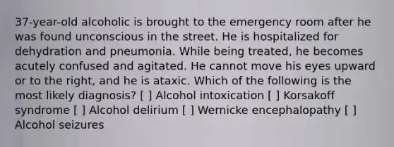 37-year-old alcoholic is brought to the emergency room after he was found unconscious in the street. He is hospitalized for dehydration and pneumonia. While being treated, he becomes acutely confused and agitated. He cannot move his eyes upward or to the right, and he is ataxic. Which of the following is the most likely diagnosis? [ ] Alcohol intoxication [ ] Korsakoff syndrome [ ] Alcohol delirium [ ] Wernicke encephalopathy [ ] Alcohol seizures