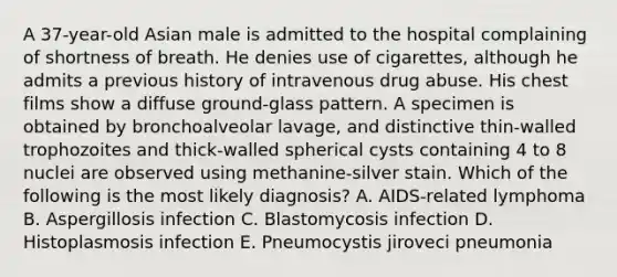 A 37-year-old Asian male is admitted to the hospital complaining of shortness of breath. He denies use of cigarettes, although he admits a previous history of intravenous drug abuse. His chest films show a diffuse ground-glass pattern. A specimen is obtained by bronchoalveolar lavage, and distinctive thin-walled trophozoites and thick-walled spherical cysts containing 4 to 8 nuclei are observed using methanine-silver stain. Which of the following is the most likely diagnosis? A. AIDS-related lymphoma B. Aspergillosis infection C. Blastomycosis infection D. Histoplasmosis infection E. Pneumocystis jiroveci pneumonia