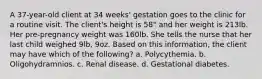 A 37-year-old client at 34 weeks' gestation goes to the clinic for a routine visit. The client's height is 58" and her weight is 213lb. Her pre-pregnancy weight was 160lb. She tells the nurse that her last child weighed 9lb, 9oz. Based on this information, the client may have which of the following? a. Polycythemia. b. Oligohydramnios. c. Renal disease. d. Gestational diabetes.