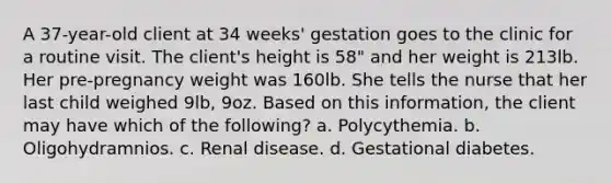 A 37-year-old client at 34 weeks' gestation goes to the clinic for a routine visit. The client's height is 58" and her weight is 213lb. Her pre-pregnancy weight was 160lb. She tells the nurse that her last child weighed 9lb, 9oz. Based on this information, the client may have which of the following? a. Polycythemia. b. Oligohydramnios. c. Renal disease. d. Gestational diabetes.