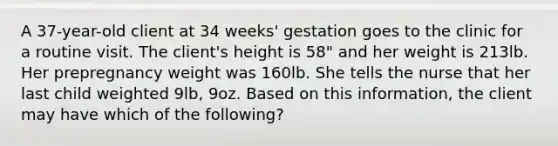 A 37-year-old client at 34 weeks' gestation goes to the clinic for a routine visit. The client's height is 58" and her weight is 213lb. Her prepregnancy weight was 160lb. She tells the nurse that her last child weighted 9lb, 9oz. Based on this information, the client may have which of the following?