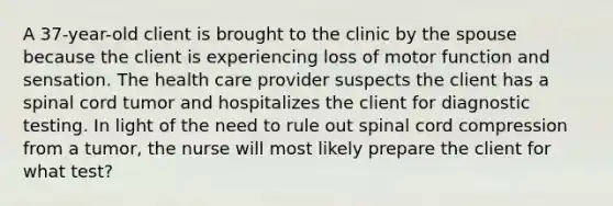 A 37-year-old client is brought to the clinic by the spouse because the client is experiencing loss of motor function and sensation. The health care provider suspects the client has a spinal cord tumor and hospitalizes the client for diagnostic testing. In light of the need to rule out spinal cord compression from a tumor, the nurse will most likely prepare the client for what test?