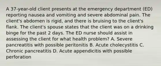 A 37-year-old client presents at the emergency department (ED) reporting nausea and vomiting and severe abdominal pain. The client's abdomen is rigid, and there is bruising to the client's flank. The client's spouse states that the client was on a drinking binge for the past 2 days. The ED nurse should assist in assessing the client for what health problem? A. Severe pancreatitis with possible peritonitis B. Acute cholecystitis C. Chronic pancreatitis D. Acute appendicitis with possible perforation