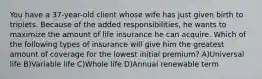 You have a 37-year-old client whose wife has just given birth to triplets. Because of the added responsibilities, he wants to maximize the amount of life insurance he can acquire. Which of the following types of insurance will give him the greatest amount of coverage for the lowest initial premium? A)Universal life B)Variable life C)Whole life D)Annual renewable term