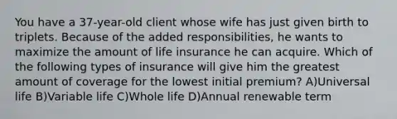 You have a 37-year-old client whose wife has just given birth to triplets. Because of the added responsibilities, he wants to maximize the amount of <a href='https://www.questionai.com/knowledge/kwvuu0uLdT-life-insurance' class='anchor-knowledge'>life insurance</a> he can acquire. Which of the following types of insurance will give him the greatest amount of coverage for the lowest initial premium? A)Universal life B)Variable life C)Whole life D)Annual renewable term