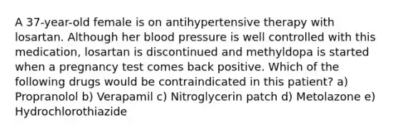 A 37-year-old female is on antihypertensive therapy with losartan. Although her blood pressure is well controlled with this medication, losartan is discontinued and methyldopa is started when a pregnancy test comes back positive. Which of the following drugs would be contraindicated in this patient? a) Propranolol b) Verapamil c) Nitroglycerin patch d) Metolazone e) Hydrochlorothiazide