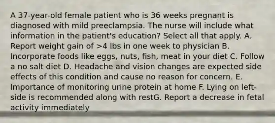 A 37-year-old female patient who is 36 weeks pregnant is diagnosed with mild preeclampsia. The nurse will include what information in the patient's education? Select all that apply. A. Report weight gain of >4 lbs in one week to physician B. Incorporate foods like eggs, nuts, fish, meat in your diet C. Follow a no salt diet D. Headache and vision changes are expected side effects of this condition and cause no reason for concern. E. Importance of monitoring urine protein at home F. Lying on left-side is recommended along with restG. Report a decrease in fetal activity immediately