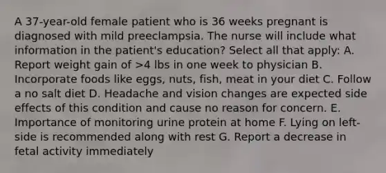 A 37-year-old female patient who is 36 weeks pregnant is diagnosed with mild preeclampsia. The nurse will include what information in the patient's education? Select all that apply: A. Report weight gain of >4 lbs in one week to physician B. Incorporate foods like eggs, nuts, fish, meat in your diet C. Follow a no salt diet D. Headache and vision changes are expected side effects of this condition and cause no reason for concern. E. Importance of monitoring urine protein at home F. Lying on left-side is recommended along with rest G. Report a decrease in fetal activity immediately