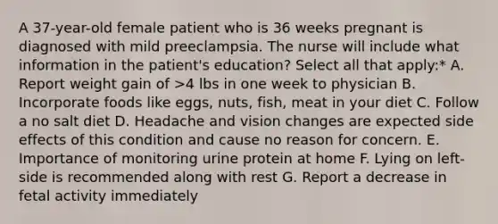 A 37-year-old female patient who is 36 weeks pregnant is diagnosed with mild preeclampsia. The nurse will include what information in the patient's education? Select all that apply:* A. Report weight gain of >4 lbs in one week to physician B. Incorporate foods like eggs, nuts, fish, meat in your diet C. Follow a no salt diet D. Headache and vision changes are expected side effects of this condition and cause no reason for concern. E. Importance of monitoring urine protein at home F. Lying on left-side is recommended along with rest G. Report a decrease in fetal activity immediately