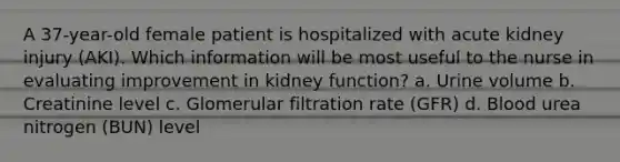 A 37-year-old female patient is hospitalized with acute kidney injury (AKI). Which information will be most useful to the nurse in evaluating improvement in kidney function? a. Urine volume b. Creatinine level c. Glomerular filtration rate (GFR) d. Blood urea nitrogen (BUN) level