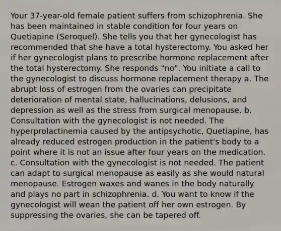 Your 37-year-old female patient suffers from schizophrenia. She has been maintained in stable condition for four years on Quetiapine (Seroquel). She tells you that her gynecologist has recommended that she have a total hysterectomy. You asked her if her gynecologist plans to prescribe hormone replacement after the total hysterectomy. She responds "no". You initiate a call to the gynecologist to discuss hormone replacement therapy a. The abrupt loss of estrogen from the ovaries can precipitate deterioration of mental state, hallucinations, delusions, and depression as well as the stress from surgical menopause. b. Consultation with the gynecologist is not needed. The hyperprolactinemia caused by the antipsychotic, Quetiapine, has already reduced estrogen production in the patient's body to a point where it is not an issue after four years on the medication. c. Consultation with the gynecologist is not needed. The patient can adapt to surgical menopause as easily as she would natural menopause. Estrogen waxes and wanes in the body naturally and plays no part in schizophrenia. d. You want to know if the gynecologist will wean the patient off her own estrogen. By suppressing the ovaries, she can be tapered off.