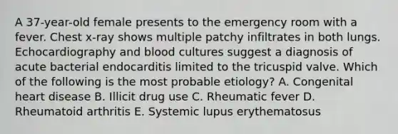 A 37-year-old female presents to the emergency room with a fever. Chest x-ray shows multiple patchy infiltrates in both lungs. Echocardiography and blood cultures suggest a diagnosis of acute bacterial endocarditis limited to the tricuspid valve. Which of the following is the most probable etiology? A. Congenital heart disease B. Illicit drug use C. Rheumatic fever D. Rheumatoid arthritis E. Systemic lupus erythematosus