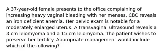 A 37-year-old female presents to the office complaining of increasing heavy vaginal bleeding with her menses. CBC reveals an iron deficient anemia. Her pelvic exam is notable for a moderately enlarged uterus. A transvaginal ultrasound reveals a 3-cm leiomyoma and a 15-cm leiomyoma. The patient wishes to preserve her fertility. Appropriate management would include which of the following?