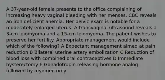 A 37-year-old female presents to the office complaining of increasing heavy vaginal bleeding with her menses. CBC reveals an iron deficient anemia. Her pelvic exam is notable for a moderately enlarged uterus. A transvaginal ultrasound reveals a 3-cm leiomyoma and a 15-cm leiomyoma. The patient wishes to preserve her fertility. Appropriate management would include which of the following? A Expectant management aimed at pain reduction B Bilateral uterine artery embolization C Reduction of blood loss with combined oral contraceptives D Immediate hysterectomy E Gonadotropin-releasing hormone analog followed by myomectomy