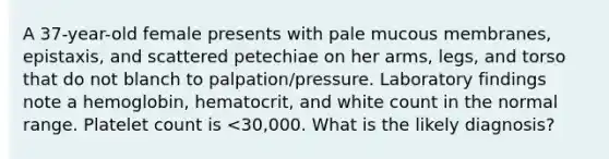 A 37-year-old female presents with pale mucous membranes, epistaxis, and scattered petechiae on her arms, legs, and torso that do not blanch to palpation/pressure. Laboratory findings note a hemoglobin, hematocrit, and white count in the normal range. Platelet count is <30,000. What is the likely diagnosis?