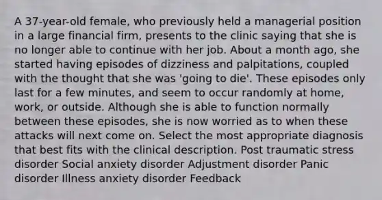 A 37-year-old female, who previously held a managerial position in a large financial firm, presents to the clinic saying that she is no longer able to continue with her job. About a month ago, she started having episodes of dizziness and palpitations, coupled with the thought that she was 'going to die'. These episodes only last for a few minutes, and seem to occur randomly at home, work, or outside. Although she is able to function normally between these episodes, she is now worried as to when these attacks will next come on. Select the most appropriate diagnosis that best fits with the clinical description. Post traumatic stress disorder Social anxiety disorder Adjustment disorder Panic disorder Illness anxiety disorder Feedback